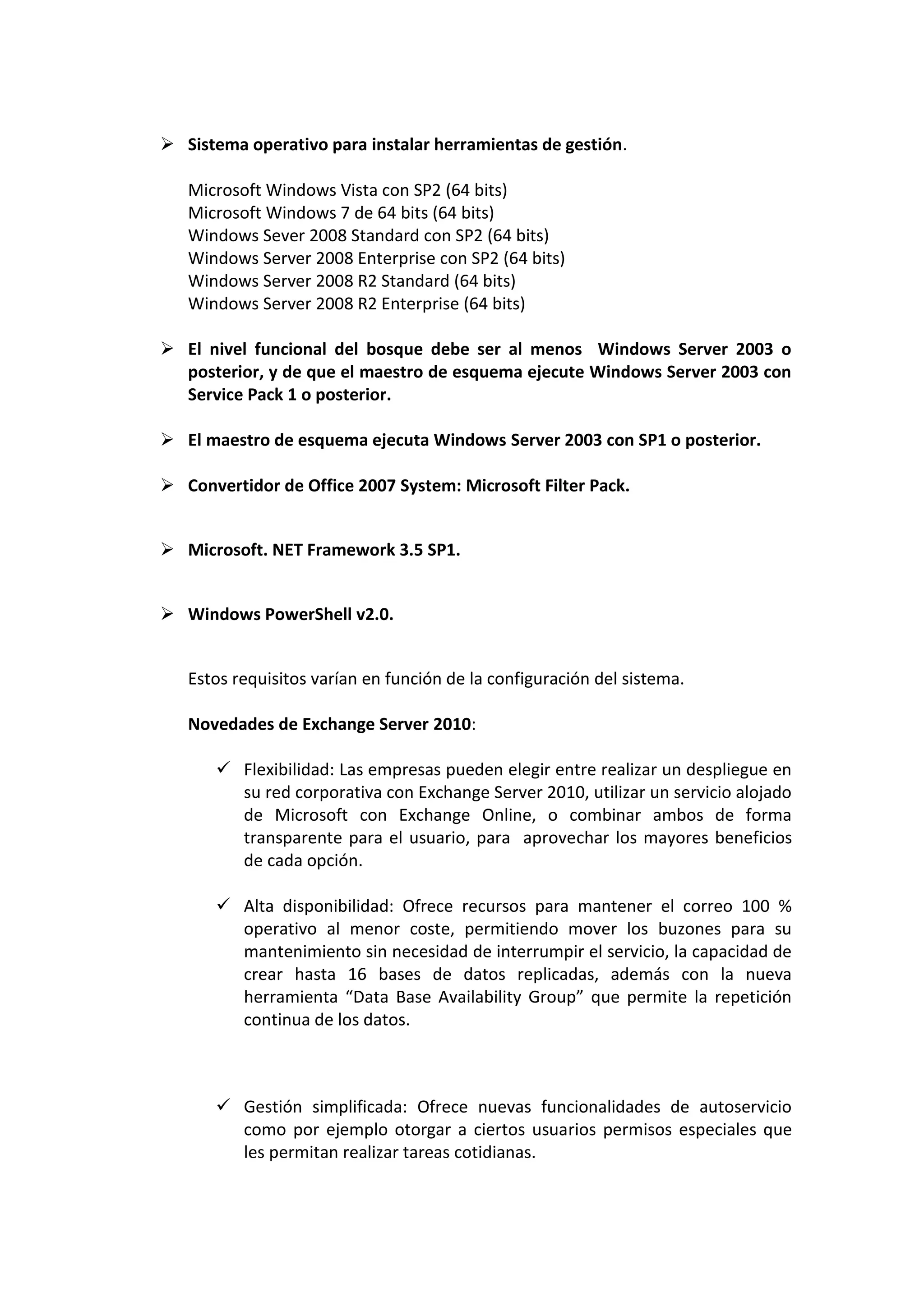  Sistema operativo para instalar herramientas de gestión.

   Microsoft Windows Vista con SP2 (64 bits)
   Microsoft Windows 7 de 64 bits (64 bits)
   Windows Sever 2008 Standard con SP2 (64 bits)
   Windows Server 2008 Enterprise con SP2 (64 bits)
   Windows Server 2008 R2 Standard (64 bits)
   Windows Server 2008 R2 Enterprise (64 bits)

 El nivel funcional del bosque debe ser al menos Windows Server 2003 o
  posterior, y de que el maestro de esquema ejecute Windows Server 2003 con
  Service Pack 1 o posterior.

 El maestro de esquema ejecuta Windows Server 2003 con SP1 o posterior.

 Convertidor de Office 2007 System: Microsoft Filter Pack.


 Microsoft. NET Framework 3.5 SP1.


 Windows PowerShell v2.0.


   Estos requisitos varían en función de la configuración del sistema.

   Novedades de Exchange Server 2010:

        Flexibilidad: Las empresas pueden elegir entre realizar un despliegue en
         su red corporativa con Exchange Server 2010, utilizar un servicio alojado
         de Microsoft con Exchange Online, o combinar ambos de forma
         transparente para el usuario, para aprovechar los mayores beneficios
         de cada opción.

        Alta disponibilidad: Ofrece recursos para mantener el correo 100 %
         operativo al menor coste, permitiendo mover los buzones para su
         mantenimiento sin necesidad de interrumpir el servicio, la capacidad de
         crear hasta 16 bases de datos replicadas, además con la nueva
         herramienta “Data Base Availability Group” que permite la repetición
         continua de los datos.



        Gestión simplificada: Ofrece nuevas funcionalidades de autoservicio
         como por ejemplo otorgar a ciertos usuarios permisos especiales que
         les permitan realizar tareas cotidianas.
 