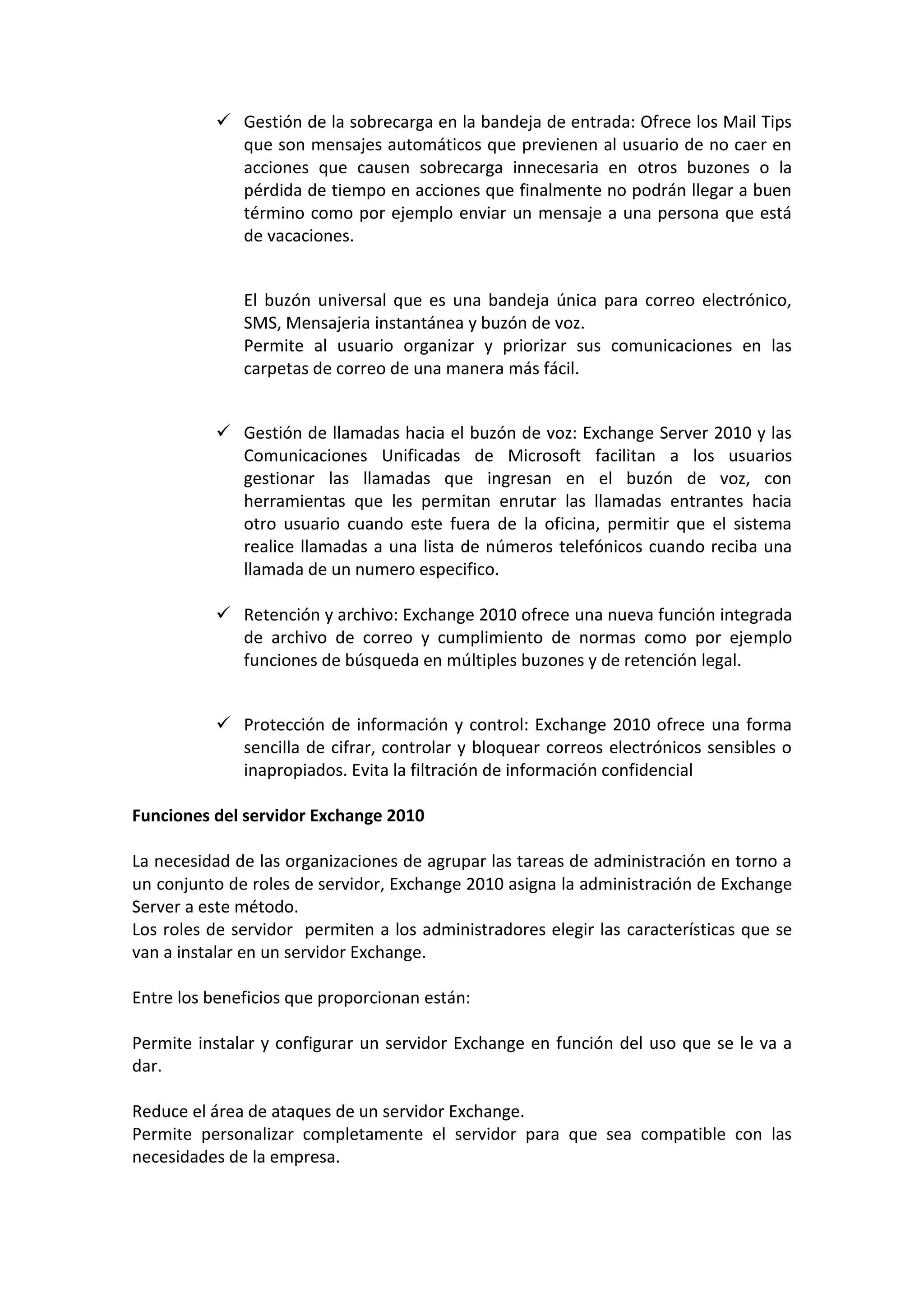  Gestión de la sobrecarga en la bandeja de entrada: Ofrece los Mail Tips
            que son mensajes automáticos que previenen al usuario de no caer en
            acciones que causen sobrecarga innecesaria en otros buzones o la
            pérdida de tiempo en acciones que finalmente no podrán llegar a buen
            término como por ejemplo enviar un mensaje a una persona que está
            de vacaciones.


              El buzón universal que es una bandeja única para correo electrónico,
              SMS, Mensajeria instantánea y buzón de voz.
              Permite al usuario organizar y priorizar sus comunicaciones en las
              carpetas de correo de una manera más fácil.


           Gestión de llamadas hacia el buzón de voz: Exchange Server 2010 y las
            Comunicaciones Unificadas de Microsoft facilitan a los usuarios
            gestionar las llamadas que ingresan en el buzón de voz, con
            herramientas que les permitan enrutar las llamadas entrantes hacia
            otro usuario cuando este fuera de la oficina, permitir que el sistema
            realice llamadas a una lista de números telefónicos cuando reciba una
            llamada de un numero especifico.

           Retención y archivo: Exchange 2010 ofrece una nueva función integrada
            de archivo de correo y cumplimiento de normas como por ejemplo
            funciones de búsqueda en múltiples buzones y de retención legal.


           Protección de información y control: Exchange 2010 ofrece una forma
            sencilla de cifrar, controlar y bloquear correos electrónicos sensibles o
            inapropiados. Evita la filtración de información confidencial

Funciones del servidor Exchange 2010

La necesidad de las organizaciones de agrupar las tareas de administración en torno a
un conjunto de roles de servidor, Exchange 2010 asigna la administración de Exchange
Server a este método.
Los roles de servidor permiten a los administradores elegir las características que se
van a instalar en un servidor Exchange.

Entre los beneficios que proporcionan están:

Permite instalar y configurar un servidor Exchange en función del uso que se le va a
dar.

Reduce el área de ataques de un servidor Exchange.
Permite personalizar completamente el servidor para que sea compatible con las
necesidades de la empresa.
 