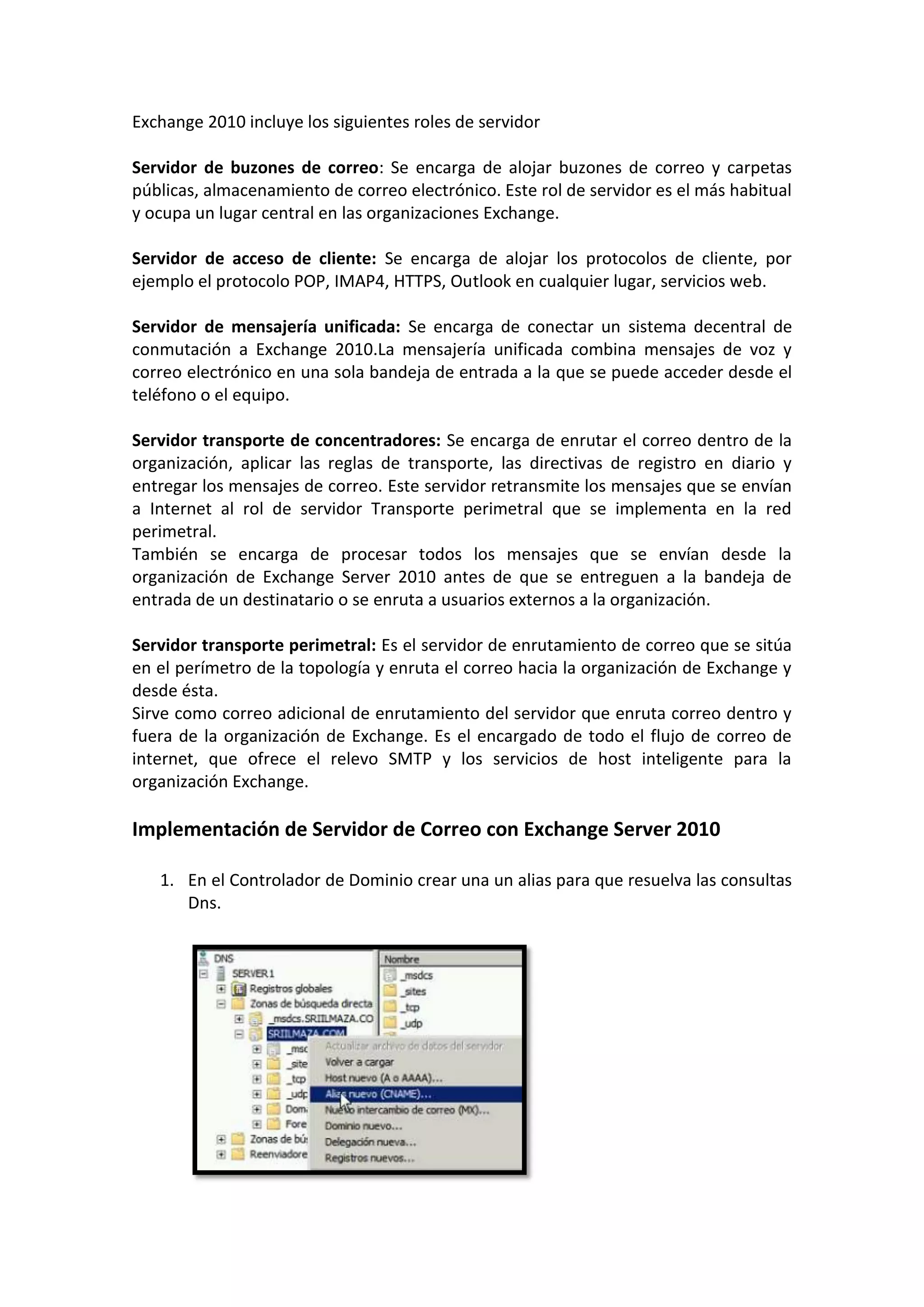 Exchange 2010 incluye los siguientes roles de servidor

Servidor de buzones de correo: Se encarga de alojar buzones de correo y carpetas
públicas, almacenamiento de correo electrónico. Este rol de servidor es el más habitual
y ocupa un lugar central en las organizaciones Exchange.

Servidor de acceso de cliente: Se encarga de alojar los protocolos de cliente, por
ejemplo el protocolo POP, IMAP4, HTTPS, Outlook en cualquier lugar, servicios web.

Servidor de mensajería unificada: Se encarga de conectar un sistema decentral de
conmutación a Exchange 2010.La mensajería unificada combina mensajes de voz y
correo electrónico en una sola bandeja de entrada a la que se puede acceder desde el
teléfono o el equipo.

Servidor transporte de concentradores: Se encarga de enrutar el correo dentro de la
organización, aplicar las reglas de transporte, las directivas de registro en diario y
entregar los mensajes de correo. Este servidor retransmite los mensajes que se envían
a Internet al rol de servidor Transporte perimetral que se implementa en la red
perimetral.
También se encarga de procesar todos los mensajes que se envían desde la
organización de Exchange Server 2010 antes de que se entreguen a la bandeja de
entrada de un destinatario o se enruta a usuarios externos a la organización.

Servidor transporte perimetral: Es el servidor de enrutamiento de correo que se sitúa
en el perímetro de la topología y enruta el correo hacia la organización de Exchange y
desde ésta.
Sirve como correo adicional de enrutamiento del servidor que enruta correo dentro y
fuera de la organización de Exchange. Es el encargado de todo el flujo de correo de
internet, que ofrece el relevo SMTP y los servicios de host inteligente para la
organización Exchange.

Implementación de Servidor de Correo con Exchange Server 2010

   1. En el Controlador de Dominio crear una un alias para que resuelva las consultas
      Dns.
 