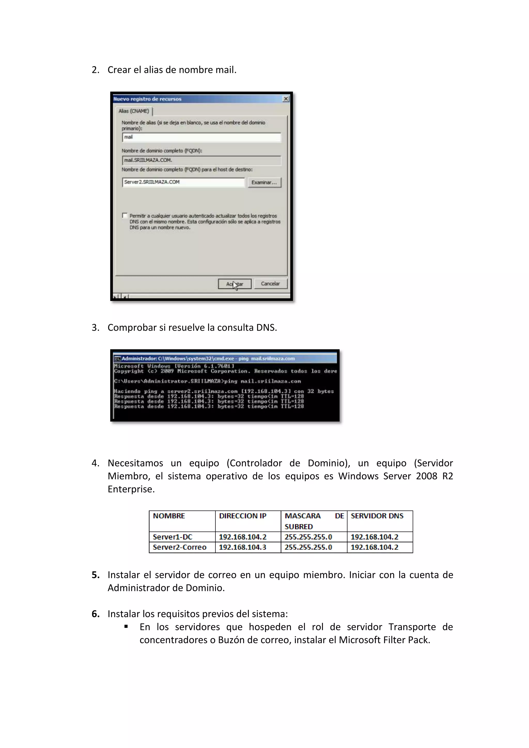 2. Crear el alias de nombre mail.




3. Comprobar si resuelve la consulta DNS.




4. Necesitamos un equipo (Controlador de Dominio), un equipo (Servidor
   Miembro, el sistema operativo de los equipos es Windows Server 2008 R2
   Enterprise.




5. Instalar el servidor de correo en un equipo miembro. Iniciar con la cuenta de
   Administrador de Dominio.

6. Instalar los requisitos previos del sistema:
        En los servidores que hospeden el rol de servidor Transporte de
           concentradores o Buzón de correo, instalar el Microsoft Filter Pack.
 