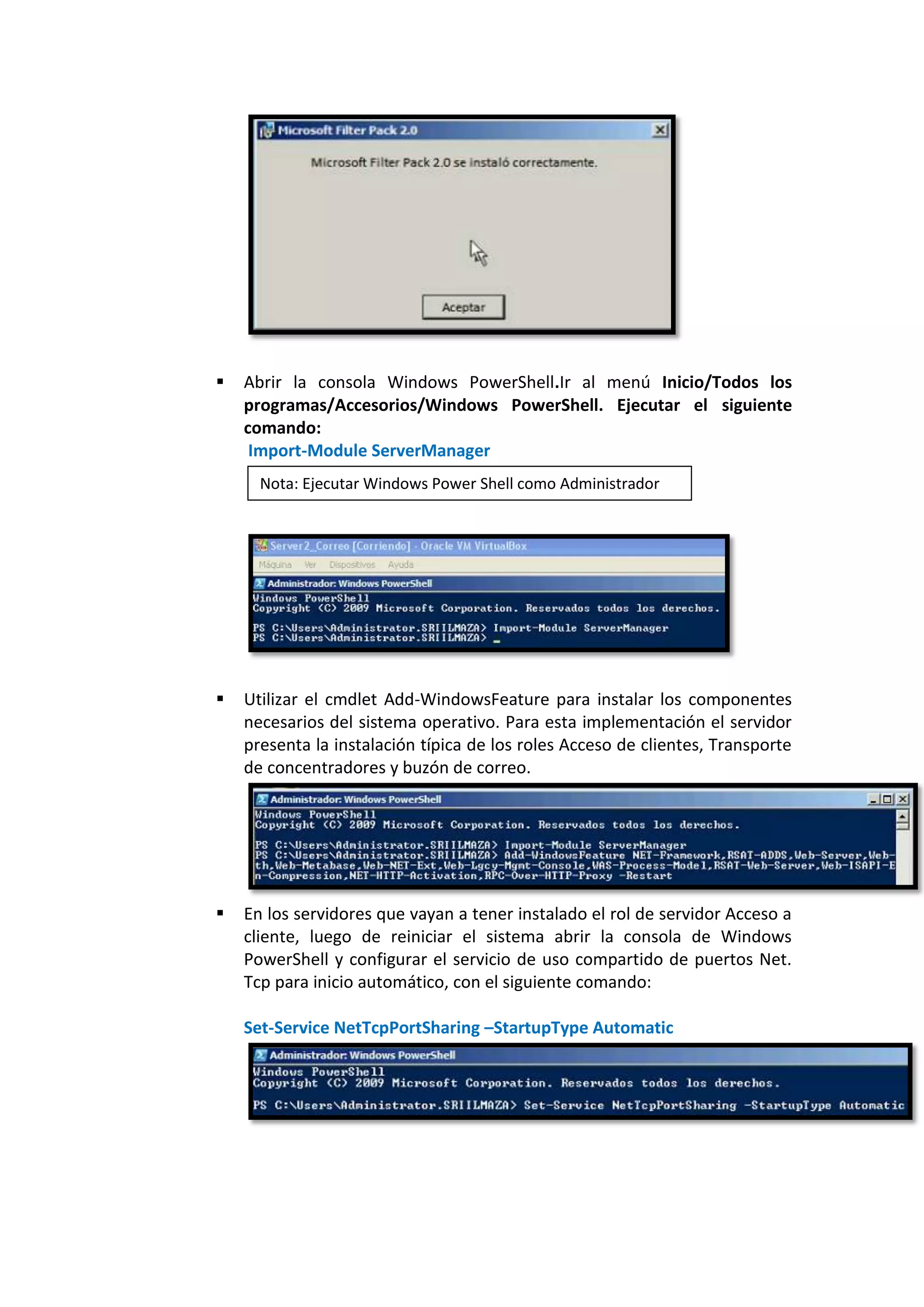    Abrir la consola Windows PowerShell.Ir al menú Inicio/Todos los
    programas/Accesorios/Windows PowerShell. Ejecutar el siguiente
    comando:
     Import-Module ServerManager
      Nota: Ejecutar Windows Power Shell como Administrador




   Utilizar el cmdlet Add-WindowsFeature para instalar los componentes
    necesarios del sistema operativo. Para esta implementación el servidor
    presenta la instalación típica de los roles Acceso de clientes, Transporte
    de concentradores y buzón de correo.




   En los servidores que vayan a tener instalado el rol de servidor Acceso a
    cliente, luego de reiniciar el sistema abrir la consola de Windows
    PowerShell y configurar el servicio de uso compartido de puertos Net.
    Tcp para inicio automático, con el siguiente comando:

    Set-Service NetTcpPortSharing –StartupType Automatic
 