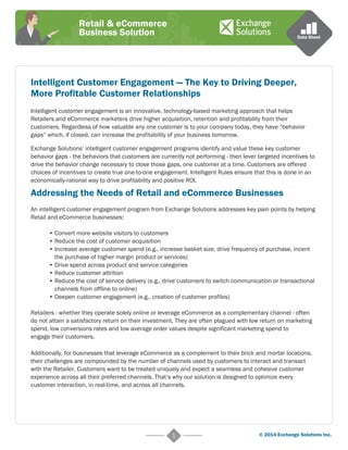 Retail & eCommerce 
Business Solution Data Sheet 
Intelligent Customer Engagement — The Key to Driving Deeper, 
More Profitable Customer Relationships 
Intelligent customer engagement is an innovative, technology-based marketing approach that helps 
Retailers and eCommerce marketers drive higher acquisition, retention and profitability from their 
customers. Regardless of how valuable any one customer is to your company today, they have “behavior 
gaps” which, if closed, can increase the profitability of your business tomorrow. 
Exchange Solutions’ intelligent customer engagement programs identify and value these key customer 
behavior gaps - the behaviors that customers are currently not performing - then lever targeted incentives to 
drive the behavior change necessary to close those gaps, one customer at a time. Customers are offered 
choices of incentives to create true one-to-one engagement. Intelligent Rules ensure that this is done in an 
economically-rational way to drive profitability and positive ROI. 
Addressing the Needs of Retail and eCommerce Businesses 
An intelligent customer engagement program from Exchange Solutions addresses key pain points by helping 
Retail and eCommerce businesses: 
• Convert more website visitors to customers 
• Reduce the cost of customer acquisition 
• Increase average customer spend (e.g., increase basket size, drive frequency of purchase, incent 
the purchase of higher margin product or services) 
• Drive spend across product and service categories 
• Reduce customer attrition 
• Reduce the cost of service delivery (e.g., drive customers to switch communication or transactional 
channels from offline to online) 
• Deepen customer engagement (e.g., creation of customer profiles) 
Retailers - whether they operate solely online or leverage eCommerce as a complementary channel - often 
do not attain a satisfactory return on their investment. They are often plagued with low return on marketing 
spend, low conversions rates and low average order values despite significant marketing spend to 
engage their customers. 
Additionally, for businesses that leverage eCommerce as a complement to their brick and mortar locations, 
their challenges are compounded by the number of channels used by customers to interact and transact 
with the Retailer. Customers want to be treated uniquely and expect a seamless and cohesive customer 
experience across all their preferred channels. That’s why our solution is designed to optimize every 
customer interaction, in real-time, and across all channels. 
1 © 2014 Exchange Solutions Inc. 
 