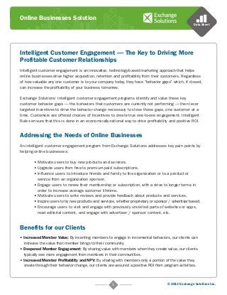 Online Businesses Solution 
Intelligent Customer Engagement — The Key to Driving More 
Profitable Customer Relationships 
Data Sheet 
Intelligent customer engagement is an innovative, technology-based marketing approach that helps 
online businesses drive higher acquisition, retention and profitability from their customers. Regardless 
of how valuable any one customer is to your company today, they have “behavior gaps” which, if closed, 
can increase the profitability of your business tomorrow. 
Exchange Solutions’ intelligent customer engagement programs identify and value these key 
customer behavior gaps — the behaviors that customers are currently not performing — then lever 
targeted incentives to drive the behavior change necessary to close those gaps, one customer at a 
time. Customers are offered choices of incentives to create true one-to-one engagement. Intelligent 
Rules ensure that this is done in an economically-rational way to drive profitability and positive ROI. 
Addressing the Needs of Online Businesses 
An intelligent customer engagement program from Exchange Solutions addresses key pain points by 
helping online businesses: 
• Motivate users to buy new products and services. 
• Upgrade users from free to premium paid subscriptions. 
• Influence users to introduce friends and family to the organization or to a product or 
service from an organization sponsor. 
• Engage users to renew their membership or subscription, with a drive to longer terms in 
order to increase average customer lifetime. 
• Motivate users to write reviews and provide feedback about products and services. 
• Inspire users to try new products and services, whether proprietary or sponsor / advertiser based. 
• Encourage users to visit and engage with previously unvisited parts of websites or apps, 
read editorial content, and engage with advertiser / sponsor content, etc. 
1 © 2014 Exchange Solutions Inc. 
Benefits for our Clients 
• Increased Member Value: By incenting members to engage in incremental behaviors, our clients can 
increase the value that member brings to their community. 
• Deepened Member Engagement: By sharing value with members when they create value, our clients 
typically see more engagement from members in their communities. 
• Increased Member Profitability and NPV: By sharing with members only a portion of the value they 
create through their behavior change, our clients are assured a positive ROI from program activities. 
 