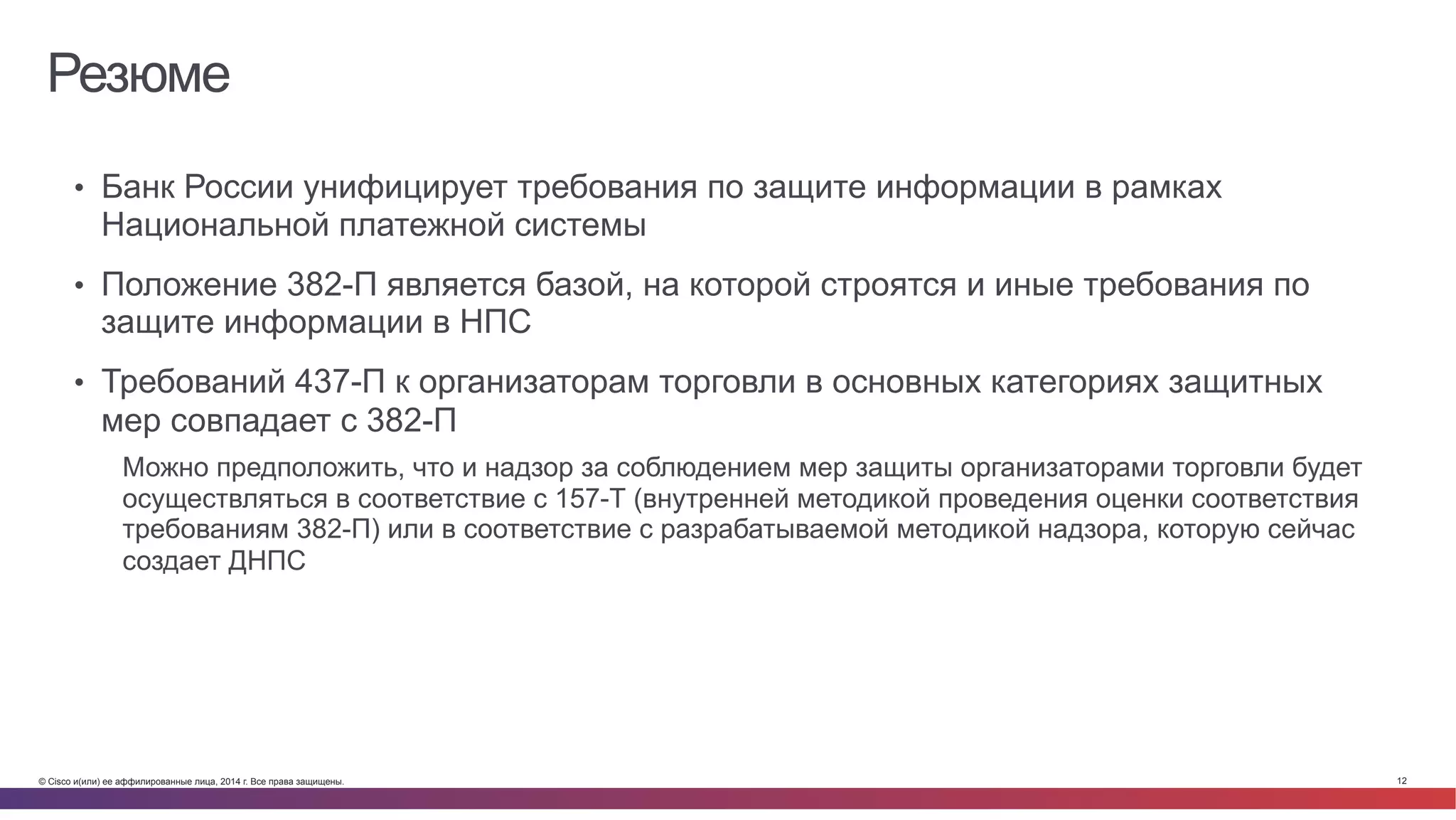 © Cisco и(или) ее аффилированные лица, 2014 г. Все права защищены. 12
Резюме
•  Банк России унифицирует требования по защите информации в рамках
Национальной платежной системы
•  Положение 382-П является базой, на которой строятся и иные требования по
защите информации в НПС
•  Требований 437-П к организаторам торговли в основных категориях защитных
мер совпадает с 382-П
Можно предположить, что и надзор за соблюдением мер защиты организаторами торговли будет
осуществляться в соответствие с 157-Т (внутренней методикой проведения оценки соответствия
требованиям 382-П) или в соответствие с разрабатываемой методикой надзора, которую сейчас
создает ДНПС
 