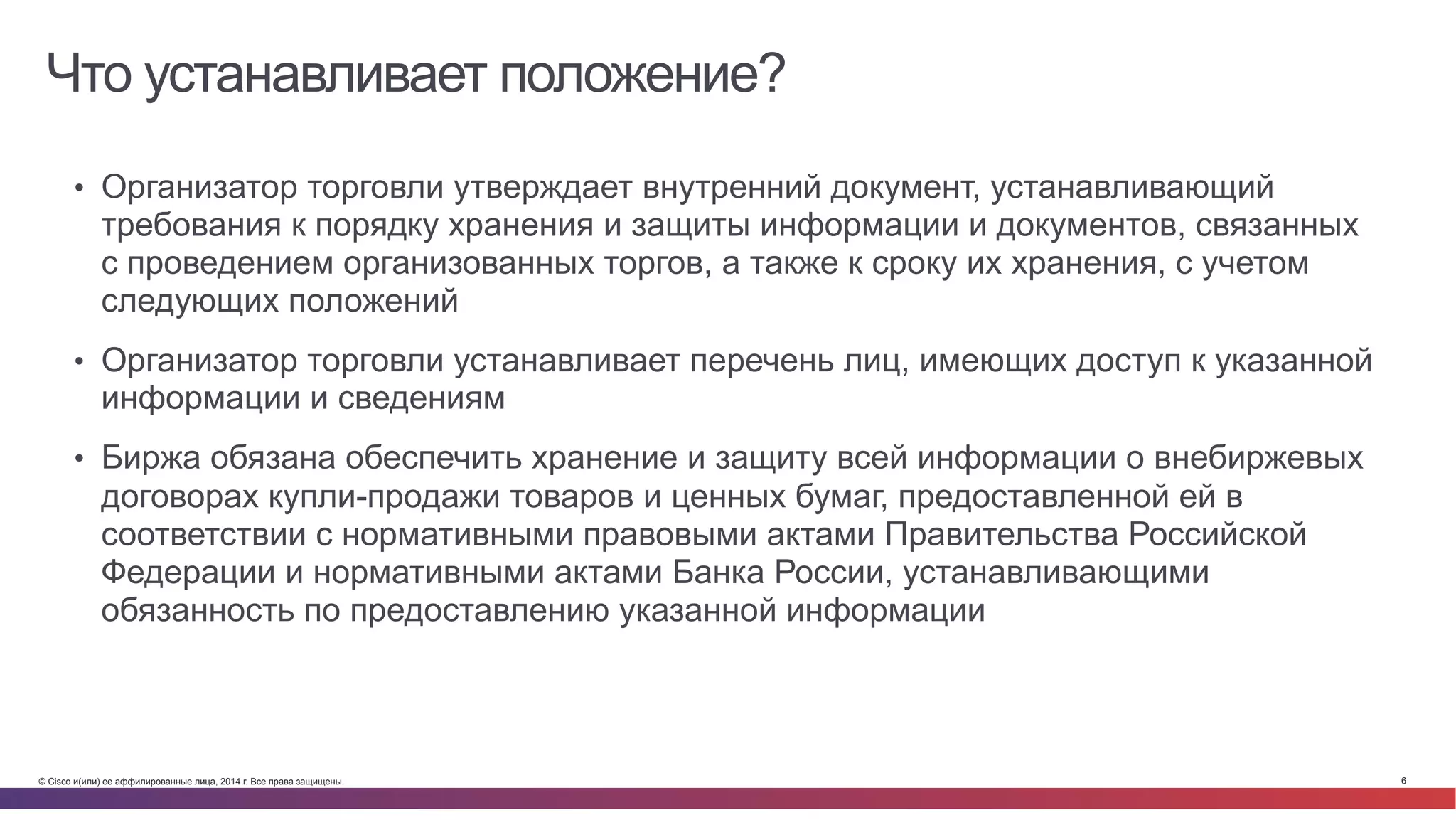 © Cisco и(или) ее аффилированные лица, 2014 г. Все права защищены. 6
Что устанавливает положение?
•  Организатор торговли утверждает внутренний документ, устанавливающий
требования к порядку хранения и защиты информации и документов, связанных
с проведением организованных торгов, а также к сроку их хранения, с учетом
следующих положений
•  Организатор торговли устанавливает перечень лиц, имеющих доступ к указанной
информации и сведениям
•  Биржа обязана обеспечить хранение и защиту всей информации о внебиржевых
договорах купли-продажи товаров и ценных бумаг, предоставленной ей в
соответствии с нормативными правовыми актами Правительства Российской
Федерации и нормативными актами Банка России, устанавливающими
обязанность по предоставлению указанной информации
 