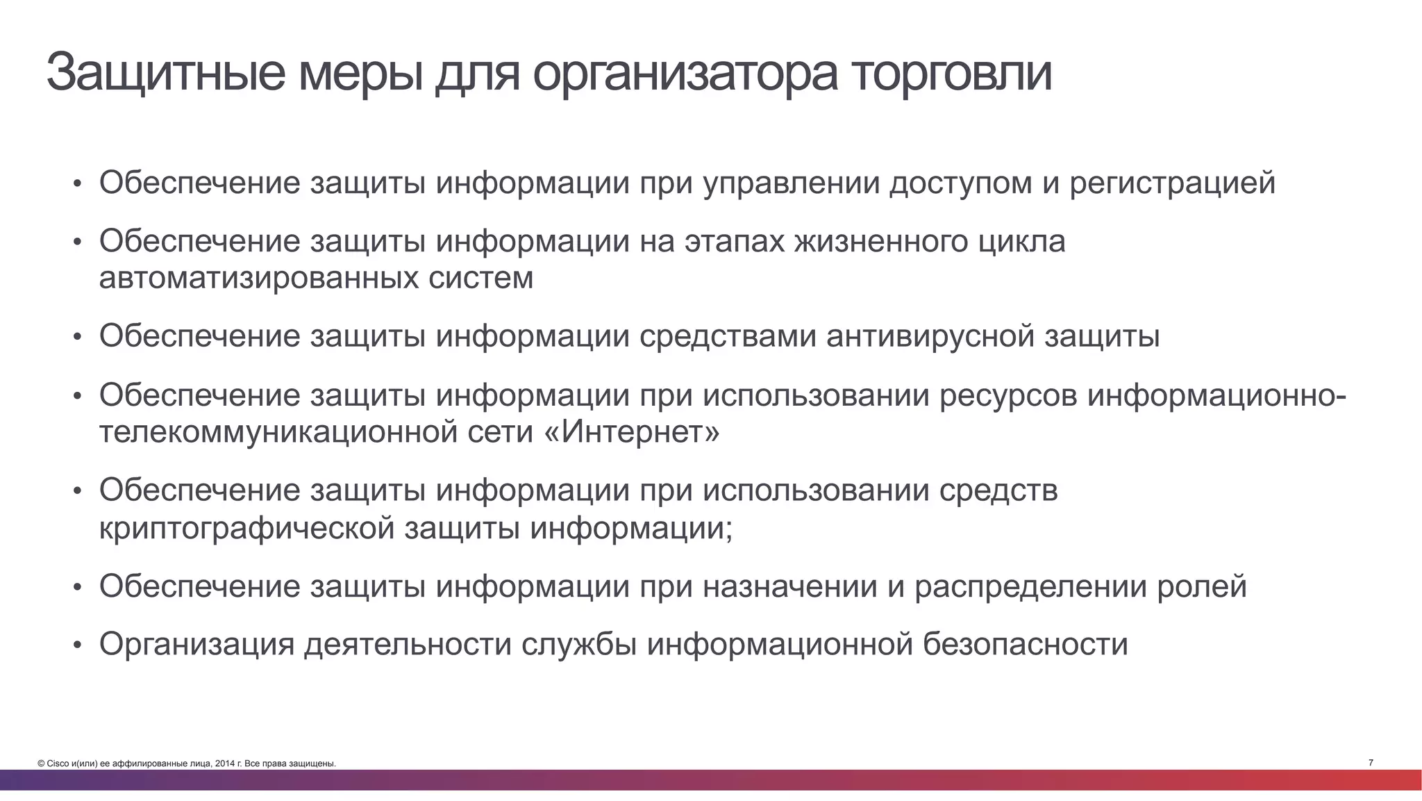 © Cisco и(или) ее аффилированные лица, 2014 г. Все права защищены. 7
Защитные меры для организатора торговли
•  Обеспечение защиты информации при управлении доступом и регистрацией
•  Обеспечение защиты информации на этапах жизненного цикла
автоматизированных систем
•  Обеспечение защиты информации средствами антивирусной защиты
•  Обеспечение защиты информации при использовании ресурсов информационно-
телекоммуникационной сети «Интернет»
•  Обеспечение защиты информации при использовании средств
криптографической защиты информации;
•  Обеспечение защиты информации при назначении и распределении ролей
•  Организация деятельности службы информационной безопасности
 