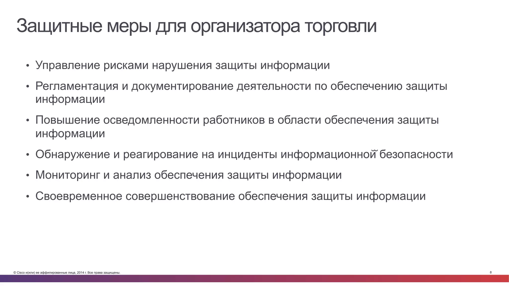 © Cisco и(или) ее аффилированные лица, 2014 г. Все права защищены. 8
Защитные меры для организатора торговли
•  Управление рисками нарушения защиты информации
•  Регламентация и документирование деятельности по обеспечению защиты
информации
•  Повышение осведомленности работников в области обеспечения защиты
информации
•  Обнаружение и реагирование на инциденты информационной̆ безопасности
•  Мониторинг и анализ обеспечения защиты информации
•  Своевременное совершенствование обеспечения защиты информации
 