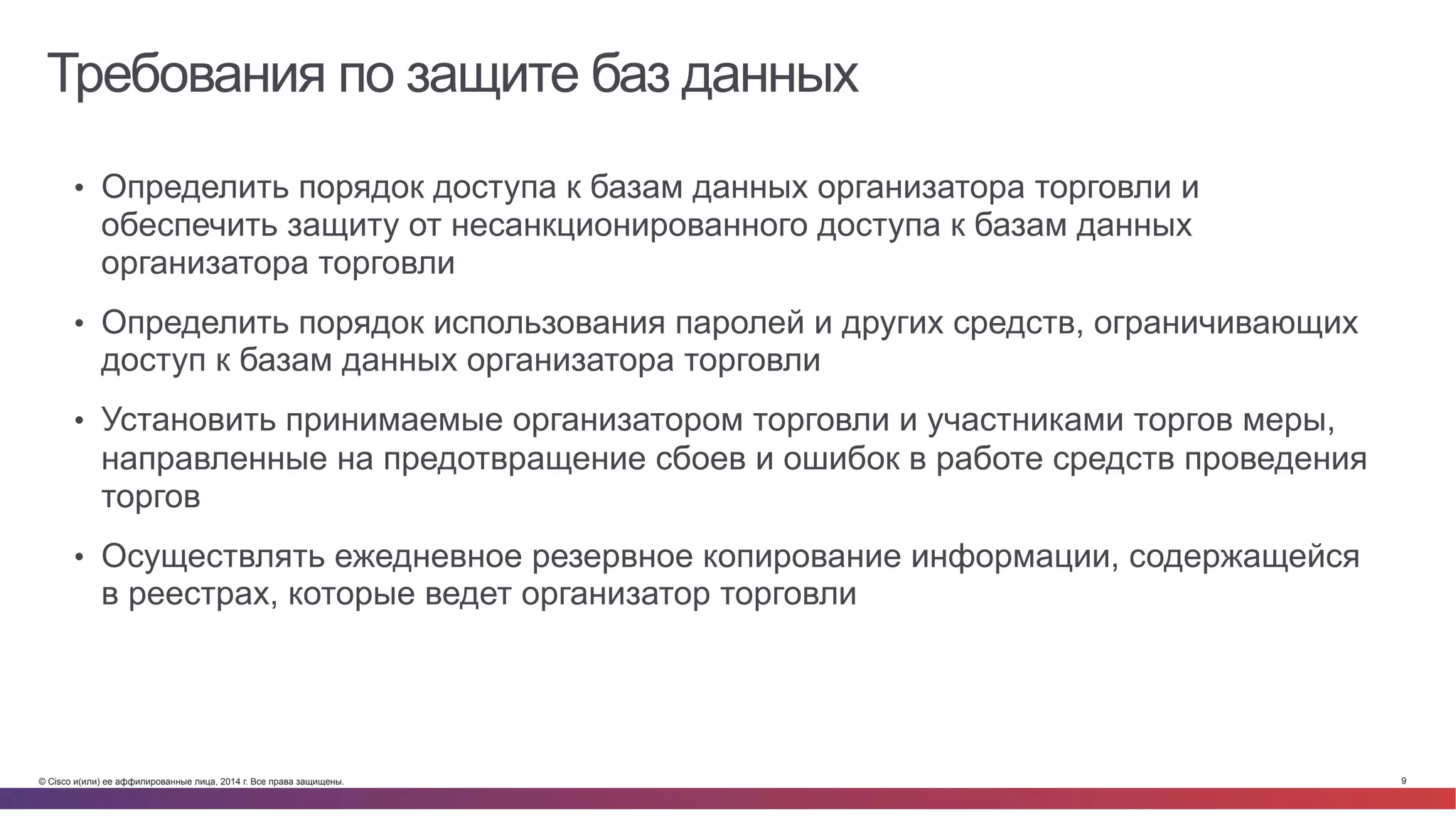 © Cisco и(или) ее аффилированные лица, 2014 г. Все права защищены. 9
Требования по защите баз данных
•  Определить порядок доступа к базам данных организатора торговли и
обеспечить защиту от несанкционированного доступа к базам данных
организатора торговли
•  Определить порядок использования паролей и других средств, ограничивающих
доступ к базам данных организатора торговли
•  Установить принимаемые организатором торговли и участниками торгов меры,
направленные на предотвращение сбоев и ошибок в работе средств проведения
торгов
•  Осуществлять ежедневное резервное копирование информации, содержащейся
в реестрах, которые ведет организатор торговли
 