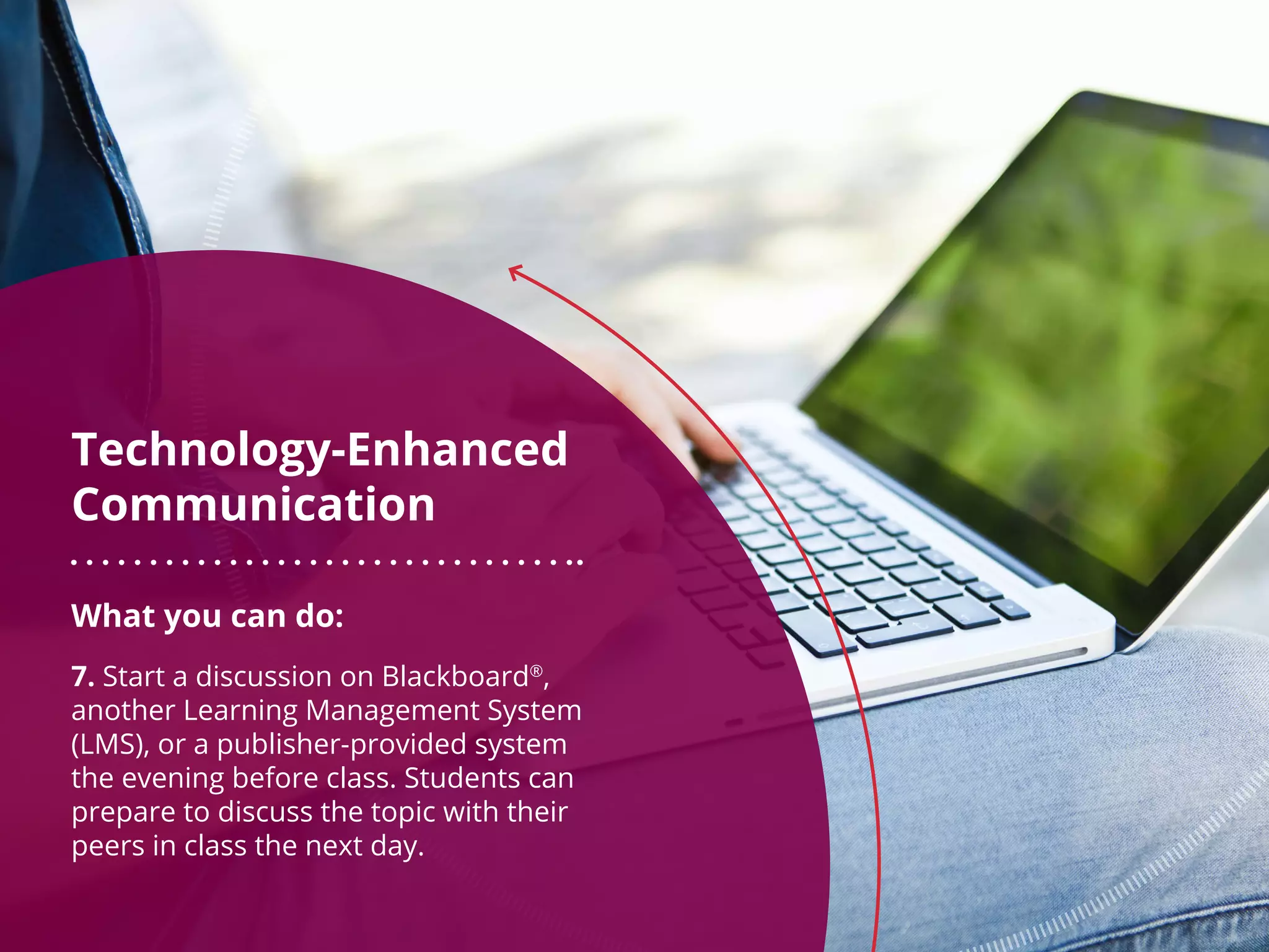 What you can do:
7. Start a discussion on Blackboard®
,
another Learning Management System
(LMS), or a publisher-provided system
the evening before class. Students can
prepare to discuss the topic with their
peers in class the next day.
Technology-Enhanced
Communication
 