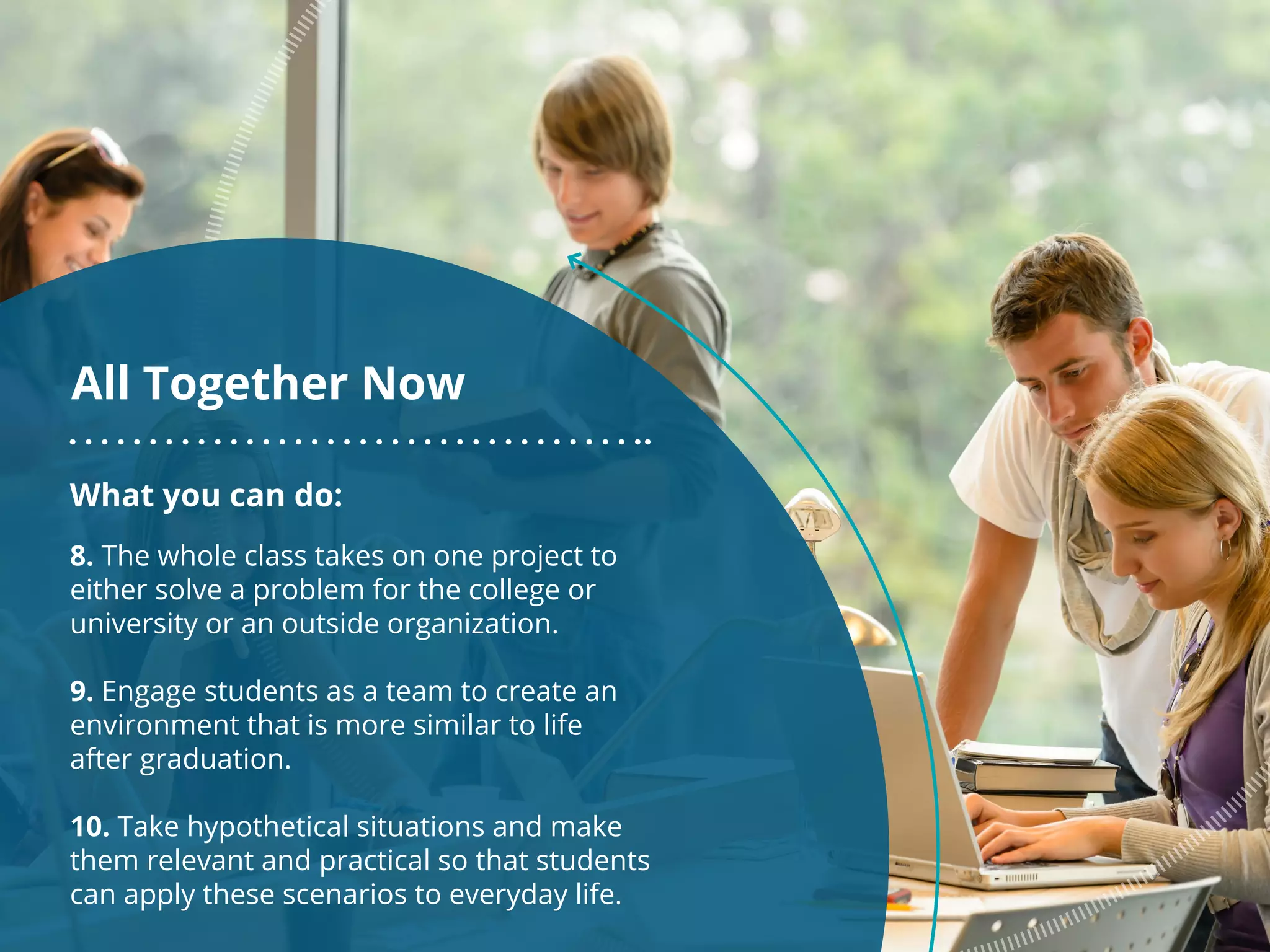 What you can do:
8. The whole class takes on one project to
either solve a problem for the college or
university or an outside organization.
9. Engage students as a team to create an
environment that is more similar to life
after graduation.
10. Take hypothetical situations and make
them relevant and practical so that students
can apply these scenarios to everyday life.
All Together Now
 