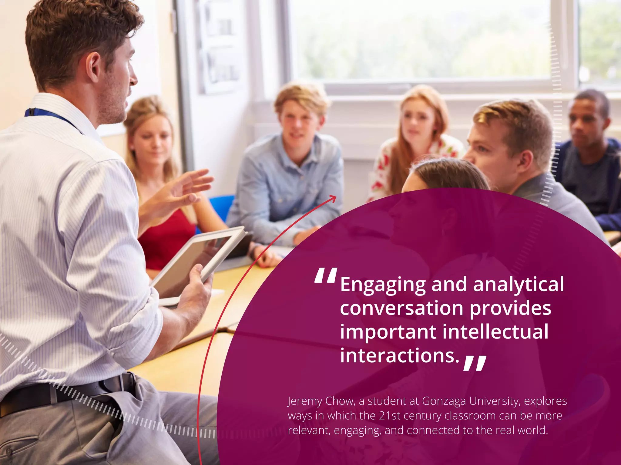 Engaging and analytical
conversation provides
important intellectual
interactions.
Jeremy Chow, a student at Gonzaga University, explores
ways in which the 21st century classroom can be more
relevant, engaging, and connected to the real world.
“
”
 