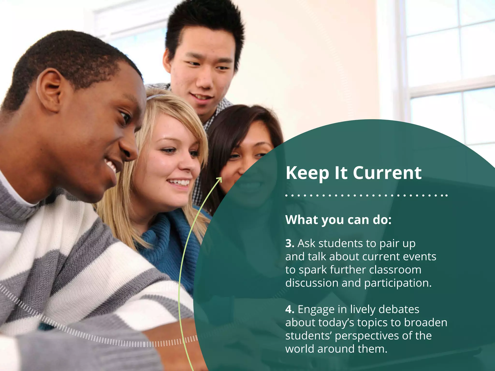 What you can do:
3. Ask students to pair up
and talk about current events
to spark further classroom
discussion and participation.
4. Engage in lively debates
about today’s topics to broaden
students’ perspectives of the
world around them.
Keep It Current
 