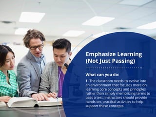 Emphasize Learning
(Not Just Passing)
What can you do:
1. The classroom needs to evolve into
an environment that focuses more on
learning core concepts and principles
rather than simply memorizing terms to
pass a test. Instructors should provide
hands-on, practical activities to help
support these concepts.
 