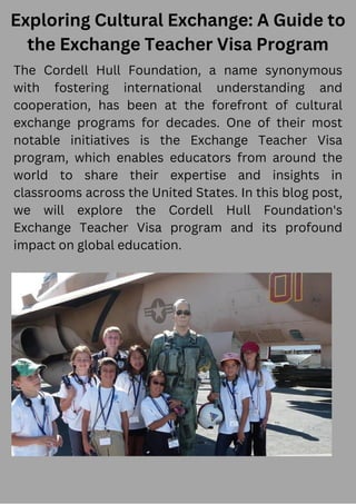 Exploring Cultural Exchange: A Guide to
the Exchange Teacher Visa Program
The Cordell Hull Foundation, a name synonymous
with fostering international understanding and
cooperation, has been at the forefront of cultural
exchange programs for decades. One of their most
notable initiatives is the Exchange Teacher Visa
program, which enables educators from around the
world to share their expertise and insights in
classrooms across the United States. In this blog post,
we will explore the Cordell Hull Foundation's
Exchange Teacher Visa program and its profound
impact on global education.
 