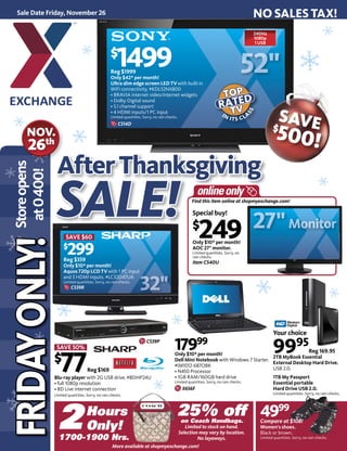 Find this item online at shopmyexchange.com!Find this item online at shopmyexch
AfterThanksgiving
SALESALE!!
Sale Date Friday, November 26
FRIDAYONLY!FRIDAYONLY!Storeopens
at0400!
NO SALES TAX!
240Hz
1080p
1 USB
$
1499Reg $1999
Only $42* per month!
Ultra slim edge screen LED TV with built-in
WiFi connectivity. #KDL52NX800
• BRAVIA internet video/internet widgets
• Dolby Digital sound
• 5.1 channel support
• 4 HDMI inputs/1 PC input
Limited quantities. Sorry, no rain checks.
SAVE 50%
$
77Reg $169
Blu-ray player with 2G USB drive. #BDHP24U
• full 1080p resolution
• BD Live internet connection
Limited quantities. Sorry, no rain checks.
NOV.
26th
Your choice
9995
Reg 169.95
2TB MyBook Essential
External Desktop Hard Drive.
USB 2.0.
1TB My Passport
Essential portable
Hard Drive USB 2.0.
Limited quantities. Sorry, no rain checks.
IN ITS CLA
SS
TOPTOP
TVTVRATED
1700-1900 Hrs.
25% offon Coach Handbags.
Limited to stock on hand.
Selection may vary by location.
No layaways.
2Hours
Only!
SAVE$
500!
SAVE $60
$
299Reg $359
Only $10* per month!
Aquos 720p LCD TV with 1 PC input
and 3 HDMI inputs. #LC32D47UA
Limited quantities. Sorry, no rain checks.
C539R
17999
Only $10* per month!
Dell Mini Notebook with Windows 7 Starter.
#IM1012-687OBK
• N450 Processor
• 1GB RAM/160GB hard drive
Limited quantities. Sorry, no rain checks.
X656F
Special buy!
$
249Only $10* per month!
AOC 27" monitor.
Limited quantities. Sorry, no
rain checks.
Item C540U
4999
Compare at $108!
Women's shoes.
Black or brown.
Limited quantities. Sorry, no rain checks.
MMMMoo iitttoorrtorMoniit
C514D
C539P
More available at shopmyexchange.com!
 