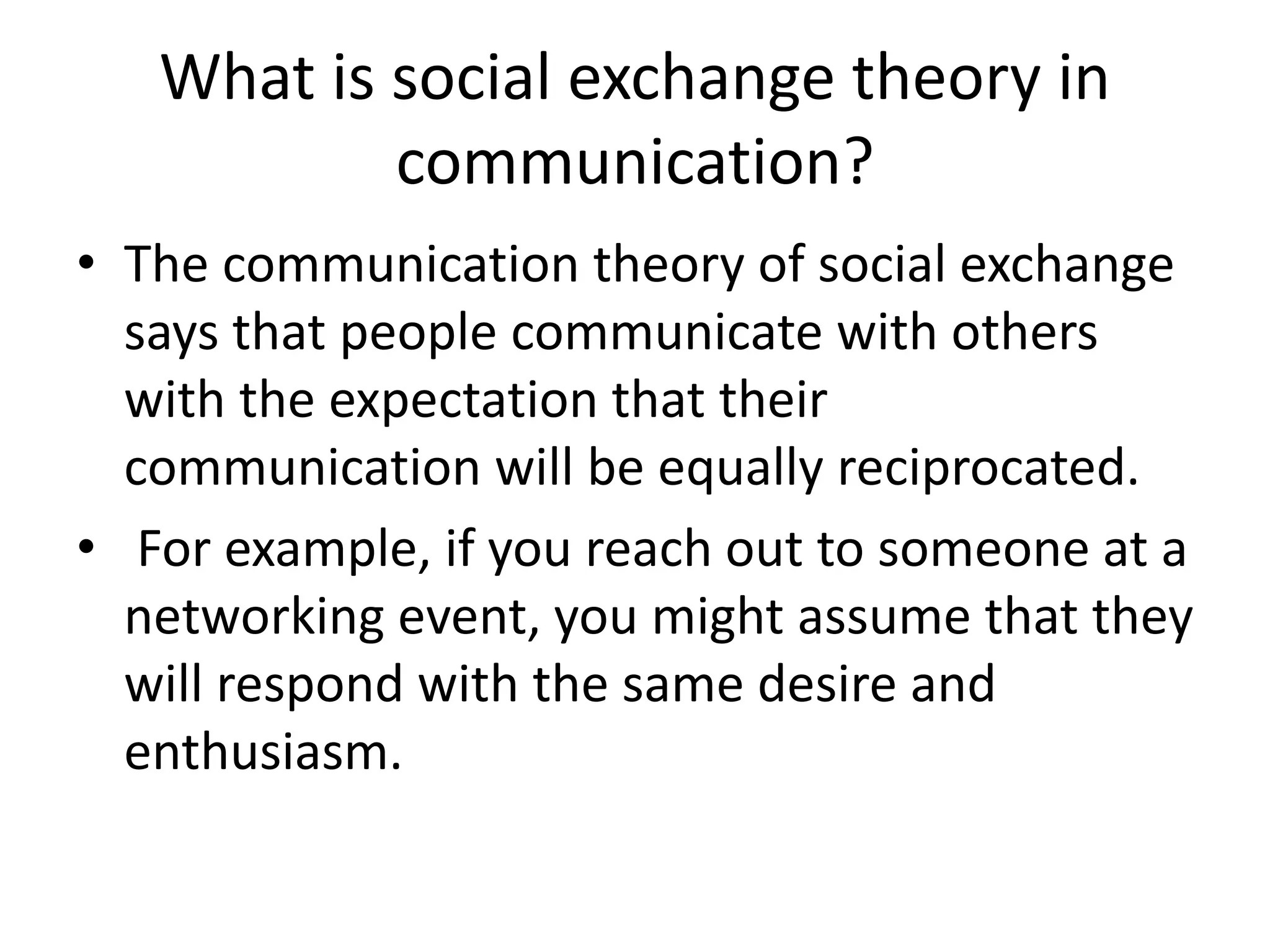 What is social exchange theory in
communication?
• The communication theory of social exchange
says that people communicate with others
with the expectation that their
communication will be equally reciprocated.
• For example, if you reach out to someone at a
networking event, you might assume that they
will respond with the same desire and
enthusiasm.
 