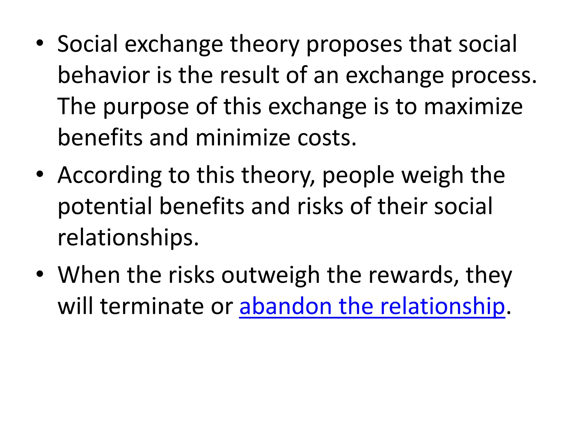 • Social exchange theory proposes that social
behavior is the result of an exchange process.
The purpose of this exchange is to maximize
benefits and minimize costs.
• According to this theory, people weigh the
potential benefits and risks of their social
relationships.
• When the risks outweigh the rewards, they
will terminate or abandon the relationship.
 