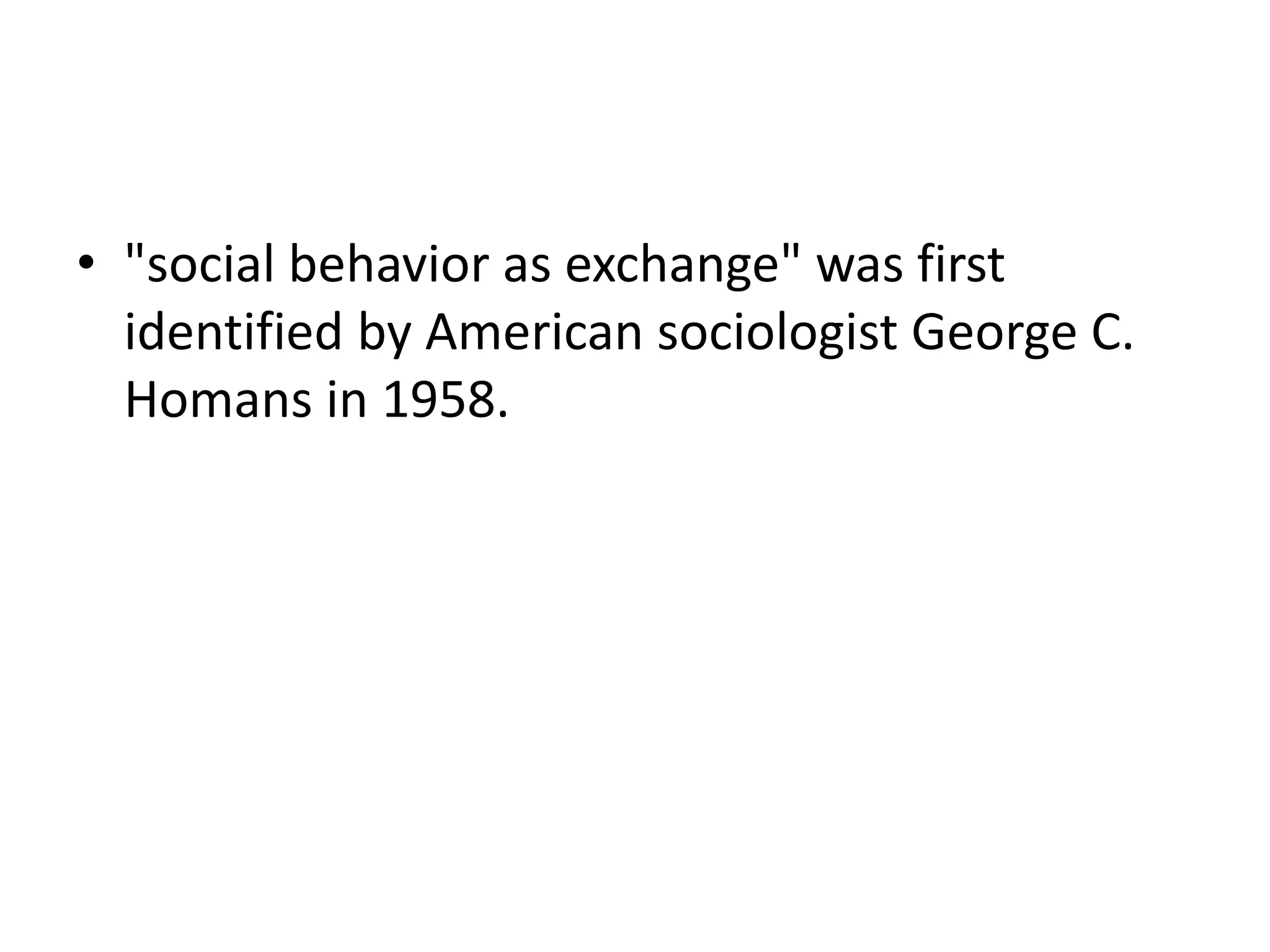 • "social behavior as exchange" was first
identified by American sociologist George C.
Homans in 1958.
 