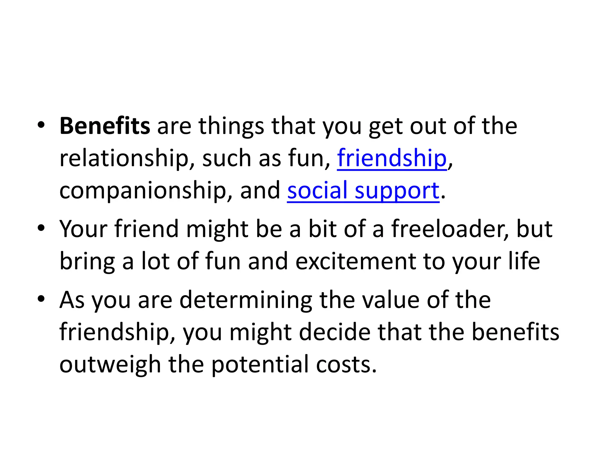 • Benefits are things that you get out of the
relationship, such as fun, friendship,
companionship, and social support.
• Your friend might be a bit of a freeloader, but
bring a lot of fun and excitement to your life
• As you are determining the value of the
friendship, you might decide that the benefits
outweigh the potential costs.
 