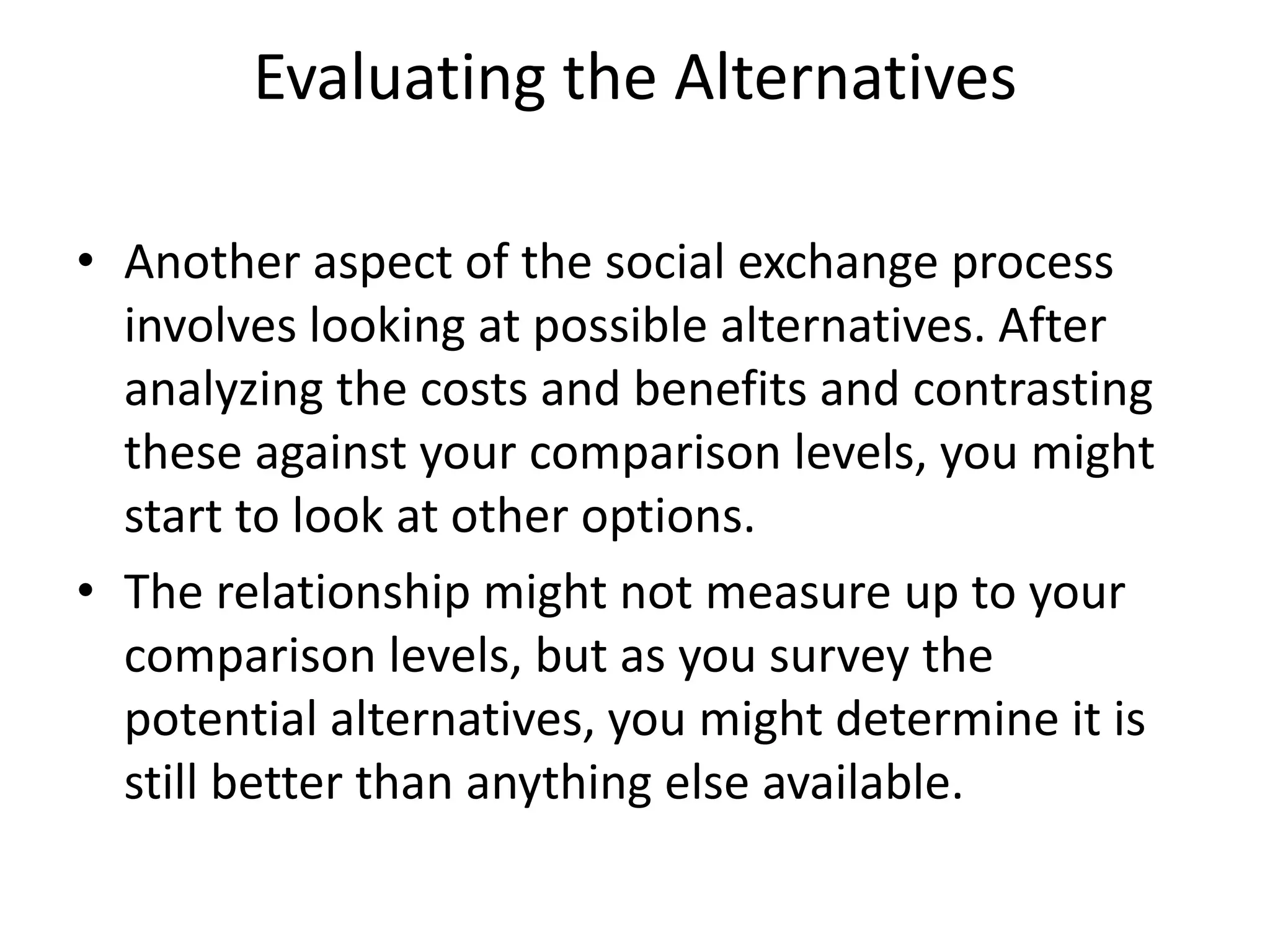 Evaluating the Alternatives
• Another aspect of the social exchange process
involves looking at possible alternatives. After
analyzing the costs and benefits and contrasting
these against your comparison levels, you might
start to look at other options.
• The relationship might not measure up to your
comparison levels, but as you survey the
potential alternatives, you might determine it is
still better than anything else available.
 
