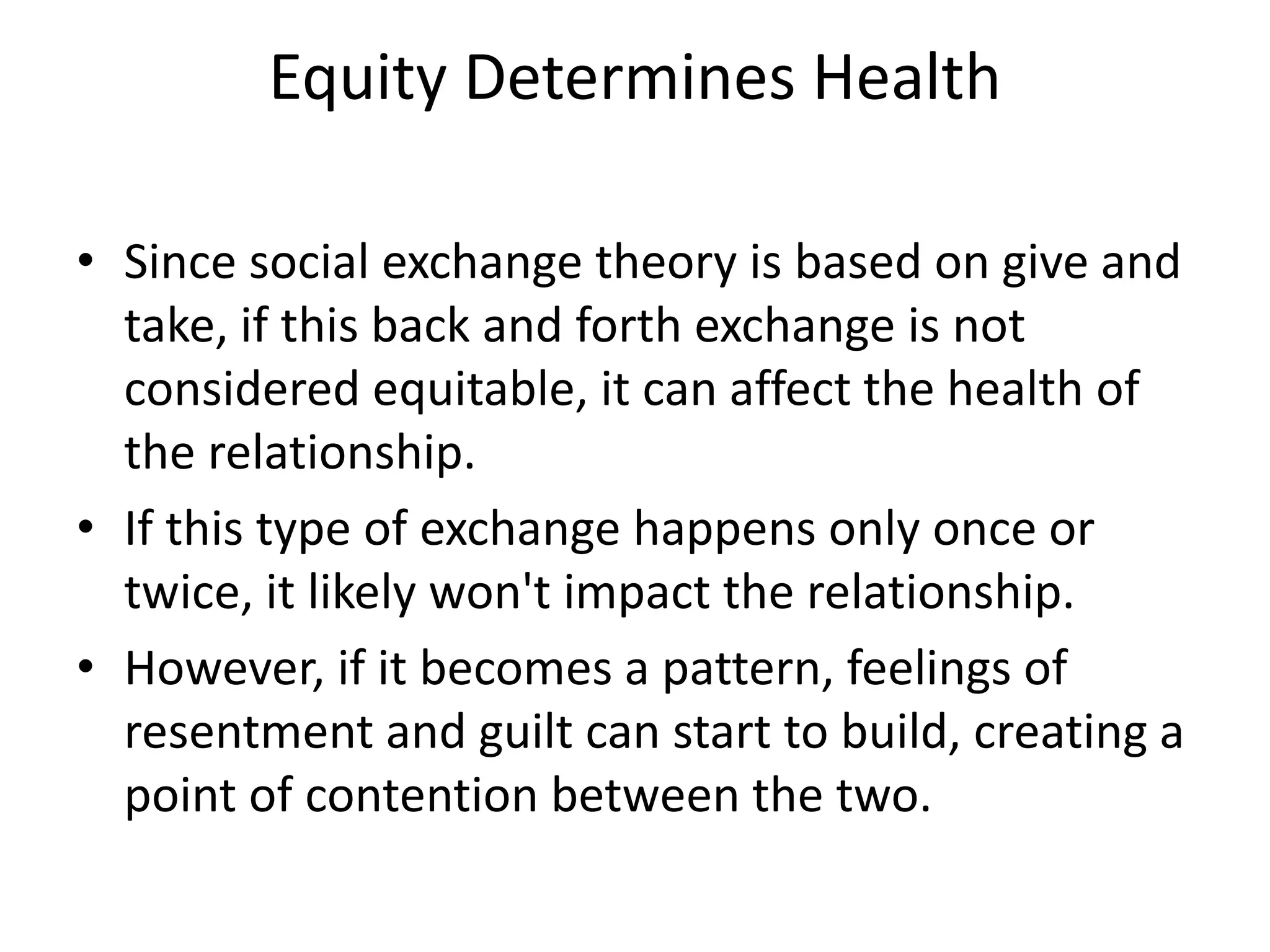 Equity Determines Health
• Since social exchange theory is based on give and
take, if this back and forth exchange is not
considered equitable, it can affect the health of
the relationship.
• If this type of exchange happens only once or
twice, it likely won't impact the relationship.
• However, if it becomes a pattern, feelings of
resentment and guilt can start to build, creating a
point of contention between the two.
 