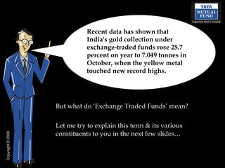 [object Object],[object Object],Recent data has shown that India's gold collection under exchange-traded funds rose 25.7 percent on year to 7.049 tonnes in October, when the yellow metal touched new record highs. Copyright  © 2009 