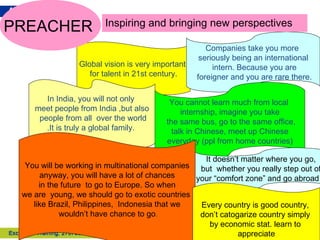Global vision is very important  for talent in 21st century. In India, you will not only  meet people from India ,but also people from all  over the world .It is truly a global family.   Companies take you more  seriously being an international intern. Because you are foreigner and you are rare there. You cannot learn much from local  internship, imagine you take the same bus, go to the same office, talk in Chinese, meet up Chinese  everyday (ppl from home countries) You will be working in multinational companies anyway, you will have a lot of chances in the future  to go to Europe. So when  we are  young, we should go to exotic countries  like Brazil, Philippines,  Indonesia that we wouldn’t have chance to go . PREACHER  Inspiring and bringing new perspectives It doesn’t matter where you go,  but  whether you really step out of  your “comfort zone” and go abroad . . Every country is good country,  don’t catogarize country simply  by economic stat. learn to  appreciate 