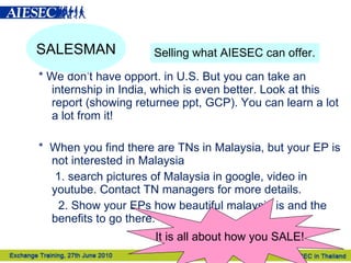 * We don’t have opport. in U.S. But you can take an internship in India, which is even better. Look at this report (showing returnee ppt, GCP). You can learn a lot a lot from it! *  When you find there are TNs in Malaysia, but your EP is not interested in Malaysia 1. search pictures of Malaysia in google, video in youtube. Contact TN managers for more details. 2. Show your EPs how beautiful malaysia is and the benefits to go there. SALESMAN Selling what AIESEC can offer. It is all about how you SALE!   