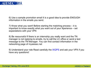 6) Use a sample promotion email It is a good idea to provide ENOUGH information in the emails you send.   7) Know what you want! Before starting the matching process – it is important to know exactly what you want out of your Xperience – set expectations with your VPX 8) Be resourceful If there is an internship you really want and the TN manager is not replying to emails, try to call the LC office or send a text message to the TN Manager. You can find contact information in the networking page of myaiesec.net  9) Understand your role Read carefully the  IXQPS  and ask your VPX if you have any questions! 