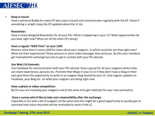Keep in touch: Have a personal Buddy for every EP who stays in touch and communicates regularly with the EP. Check if everything is alright, keep the EP updated about the LC etc.   Newsletter: Have a nicely designed Newsletter for all your EPs: What is happening in your LC? What opportunities do you have right now? What are all the other EPs doing? Have a regular “OGX-Time” on your LCM: Reserve some time in every LCM for news about your outgoers. In which countries are they right now? What are their experiences? Show pictures or short video messages they send you. By this your members get motivated for exchange but also to get in contact with your EPs abroad.     Use Web 2.0 channels: Use Facebook for communication with your EPs abroad. Have a group for all your outgoers where they can share experiences, pictures etc. Promote their Blogs in your LC or if they don’t have a blog on their own give them the opportunity to write in an outgoer-blog hosted by your LC. Give regular updates on Facebook, your Blog etc. on what your outgoers are doing right now. Have a photo or video competition: By this you are including your outgoers and at the same time get materials for your next promotion.       Have a survey who'd like to take over responsibility after the exchange: Especially in LCs with a lot of outgoers at the same time this might be a good opportunity to quickly get an overview how many returnees will be motivated to work in the LC. 