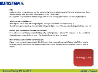 RIS: Make sure that every returnee has the opportunity to go to a Reintegration Seminar and promote them actively among your returnees (already before they come back!) Use regional cooperation to make sure your RISes have enough participants and actually take place     Welcome back celebration: Have a party for all your returning outgoers. Give your returnees the opportunity to share their experiences (e.g. have a Global Village) and give them the opportunity to get to know your LC.   Include your returnees in the next recruitment: Your returnees are those who can tell best why exchange rocks – so use this resource! At the same time they take over responsibility in your LC and get to know the way you work.     Have a “AIESEC all over the world” session: If your returnees actively participated in @ in their host country they might have a lot of ideas how to improve your LC. Give them the opportunity to share these thoughts and try to adapt them to your LC reality   Re-Integration 