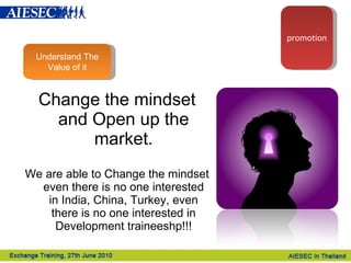 Change the mindset and Open up the market. We are able to Change the mindset even there is no one interested in India, China, Turkey, even there is no one interested in Development traineeshp!!! Understand The Value of it promotion 