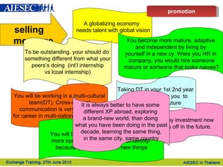 selling  message A globalizing economy  needs talent with global vision To be outstanding, your should do  something different from what your peers’s doing  (int’l internship  vs lcoal internship) Money investment now  pays off in the future.  Taking DT in your 1st 2nd year  make it easier  for you  to find MT in the future  You will be working in a multi-cultural team(DT). Cross-cultural  communication is very important for career in multi-national companies. You become more mature, adaptive and independent by living by  yourself in a new cy. Were you HR in company, you would hire someone mature or someone that looks naivee? You will become smarter, more  creative,  more open-minded after this traineeship  because you learn a lot of new things It is always better to have some  different XP abroad, exploring  a brand-new world, than doing  what you have been doing in the past decade, learning the same thing,  in the same city, same country  promotion 