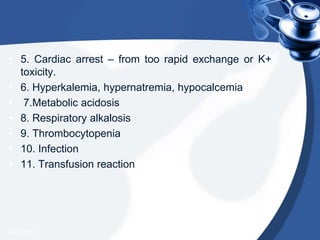 • 5. Cardiac arrest – from too rapid exchange or K+
toxicity.
• 6. Hyperkalemia, hypernatremia, hypocalcemia
• 7.Metabolic acidosis
• 8. Respiratory alkalosis
• 9. Thrombocytopenia
• 10. Infection
• 11. Transfusion reaction
4/20/2013
 