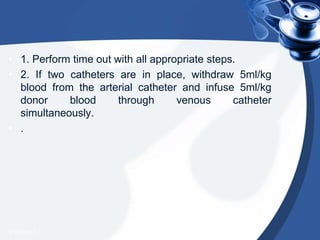 • 1. Perform time out with all appropriate steps.
• 2. If two catheters are in place, withdraw 5ml/kg
blood from the arterial catheter and infuse 5ml/kg
donor blood through venous catheter
simultaneously.
• .
4/20/2013
 