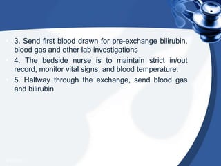 • 3. Send first blood drawn for pre-exchange bilirubin,
blood gas and other lab investigations
• 4. The bedside nurse is to maintain strict in/out
record, monitor vital signs, and blood temperature.
• 5. Halfway through the exchange, send blood gas
and bilirubin.
4/20/2013
 