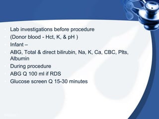 • Lab investigations before procedure
• (Donor blood - Hct, K, & pH )
• Infant –
• ABG, Total & direct bilirubin, Na, K, Ca, CBC, Plts,
Albumin
• During procedure
• ABG Q 100 ml if RDS
• Glucose screen Q 15-30 minutes
4/20/2013
 