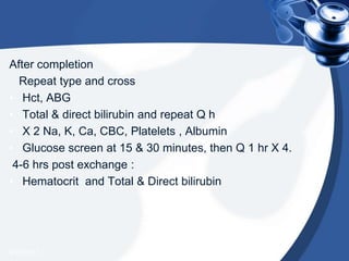After completion
Repeat type and cross
• Hct, ABG
• Total & direct bilirubin and repeat Q h
• X 2 Na, K, Ca, CBC, Platelets , Albumin
• Glucose screen at 15 & 30 minutes, then Q 1 hr X 4.
4-6 hrs post exchange :
• Hematocrit and Total & Direct bilirubin
4/20/2013
 
