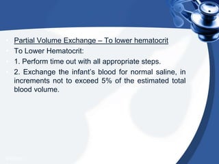 • Partial Volume Exchange – To lower hematocrit
• To Lower Hematocrit:
• 1. Perform time out with all appropriate steps.
• 2. Exchange the infant’s blood for normal saline, in
increments not to exceed 5% of the estimated total
blood volume.
4/20/2013
 