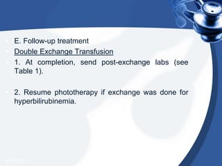 • E. Follow-up treatment
• Double Exchange Transfusion
• 1. At completion, send post-exchange labs (see
Table 1).
• 2. Resume phototherapy if exchange was done for
hyperbilirubinemia.
4/20/2013
 