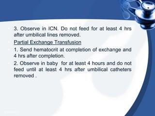 • 3. Observe in ICN. Do not feed for at least 4 hrs
after umbilical lines removed.
• Partial Exchange Transfusion
• 1. Send hematocrit at completion of exchange and
4 hrs after completion.
• 2. Observe in baby for at least 4 hours and do not
feed until at least 4 hrs after umbilical catheters
removed .
4/20/2013
 