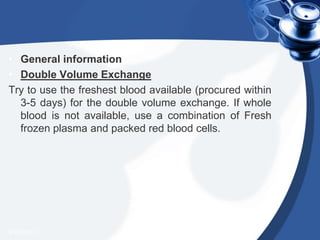• General information
• Double Volume Exchange
Try to use the freshest blood available (procured within
3-5 days) for the double volume exchange. If whole
blood is not available, use a combination of Fresh
frozen plasma and packed red blood cells.
4/20/2013
 