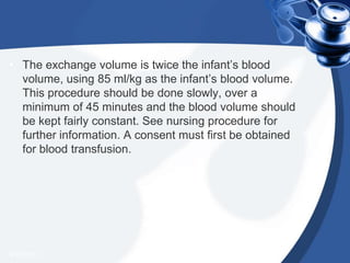 • The exchange volume is twice the infant’s blood
volume, using 85 ml/kg as the infant’s blood volume.
This procedure should be done slowly, over a
minimum of 45 minutes and the blood volume should
be kept fairly constant. See nursing procedure for
further information. A consent must first be obtained
for blood transfusion.
4/20/2013
 