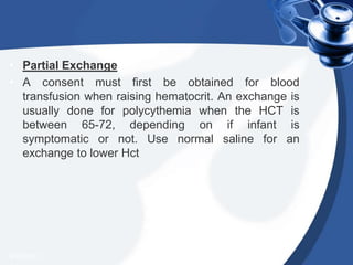 • Partial Exchange
• A consent must first be obtained for blood
transfusion when raising hematocrit. An exchange is
usually done for polycythemia when the HCT is
between 65-72, depending on if infant is
symptomatic or not. Use normal saline for an
exchange to lower Hct
4/20/2013
 