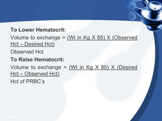 • To Lower Hematocrit:
• Volume to exchange = (Wt in Kg X 85) X (Observed
Hct – Desired Hct)
• Observed Hct
• To Raise Hematocrit:
• Volume to exchange = (Wt in Kg X 85) X (Desired
Hct – Observed Hct)
• Hct of PRBC’s
4/20/2013
 