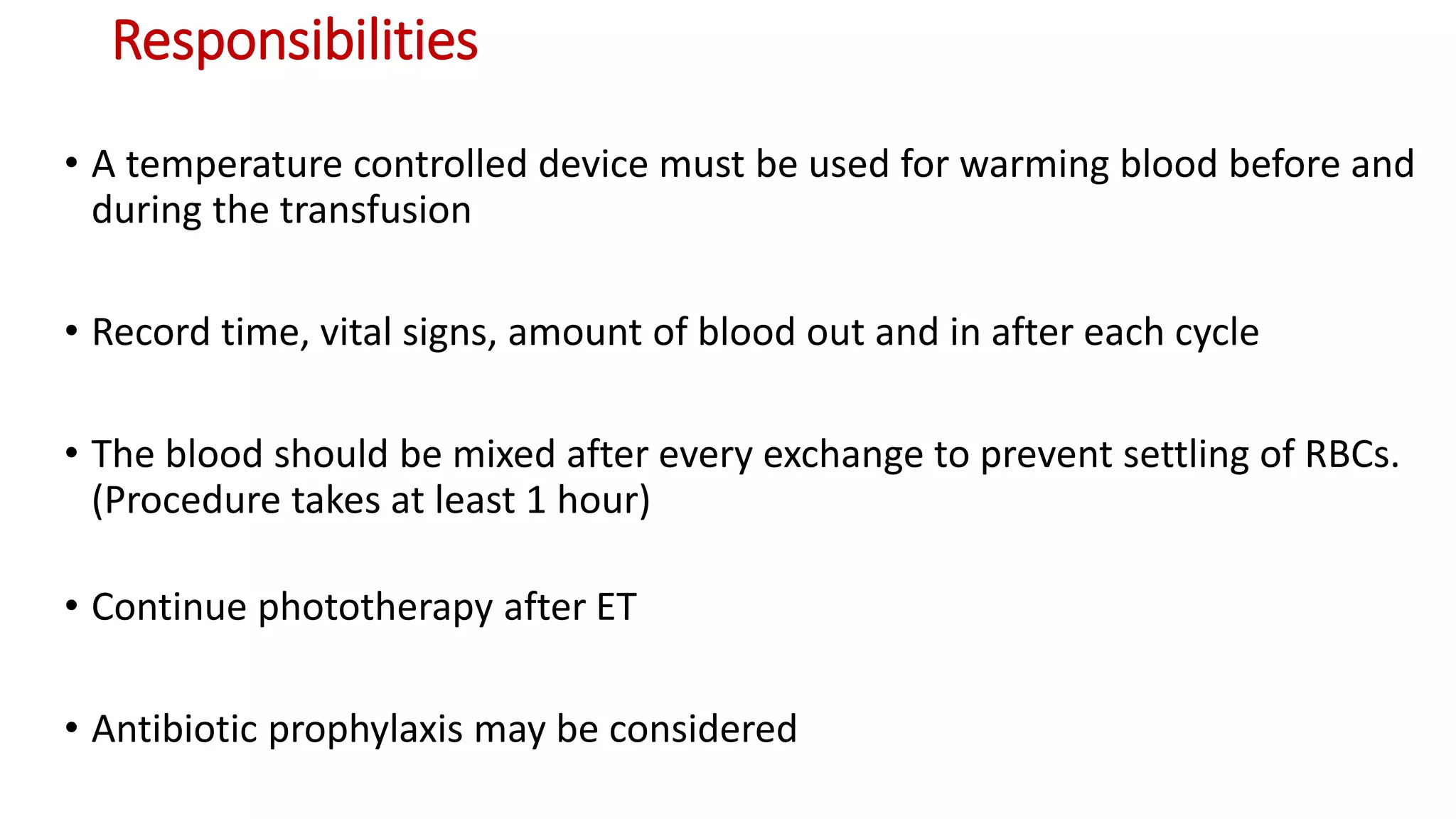 Responsibilities
• A temperature controlled device must be used for warming blood before and
during the transfusion
• Record time, vital signs, amount of blood out and in after each cycle
• The blood should be mixed after every exchange to prevent settling of RBCs.
(Procedure takes at least 1 hour)
• Continue phototherapy after ET
• Antibiotic prophylaxis may be considered
 