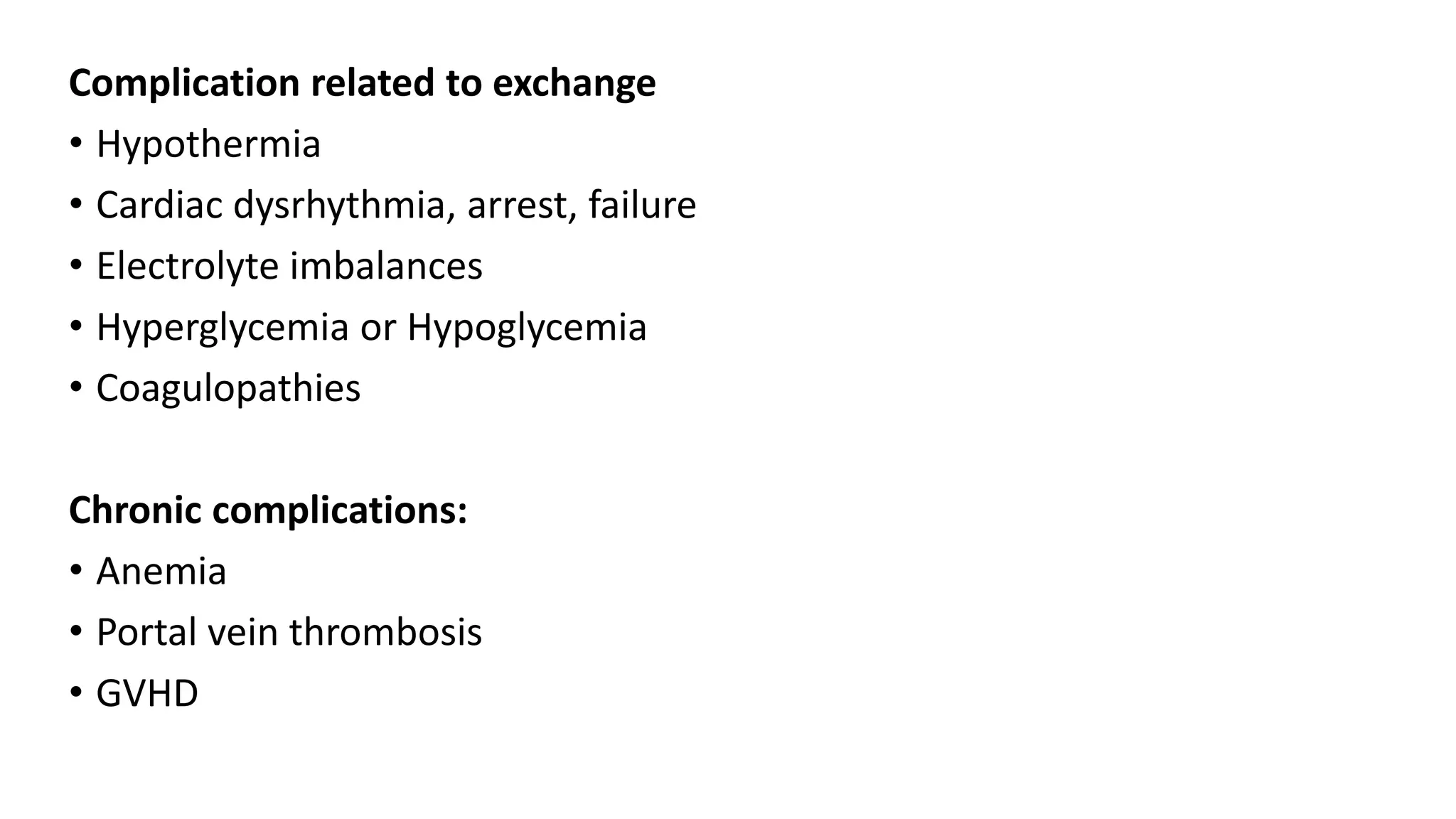 Complication related to exchange
• Hypothermia
• Cardiac dysrhythmia, arrest, failure
• Electrolyte imbalances
• Hyperglycemia or Hypoglycemia
• Coagulopathies
Chronic complications:
• Anemia
• Portal vein thrombosis
• GVHD
 