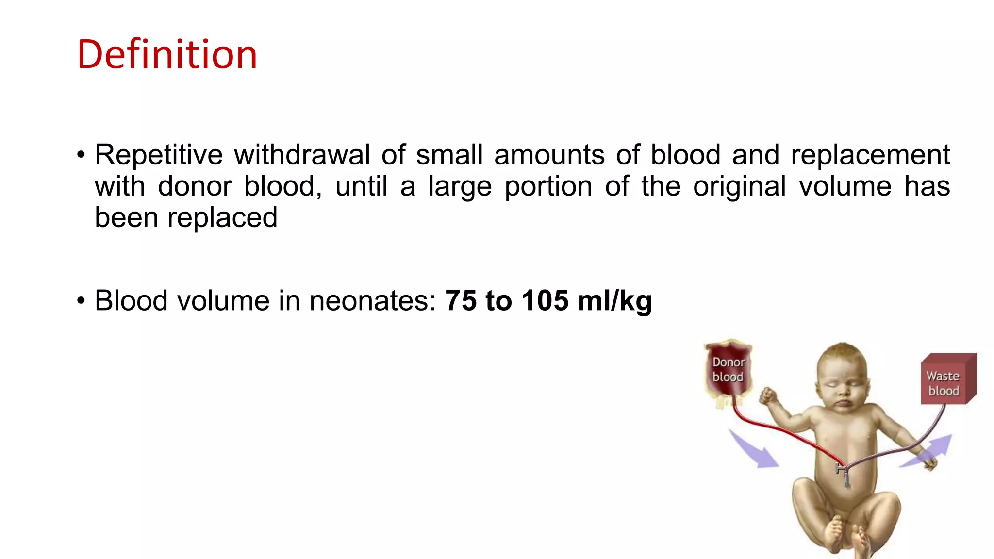 Definition
• Repetitive withdrawal of small amounts of blood and replacement
with donor blood, until a large portion of the original volume has
been replaced
• Blood volume in neonates: 75 to 105 ml/kg
 