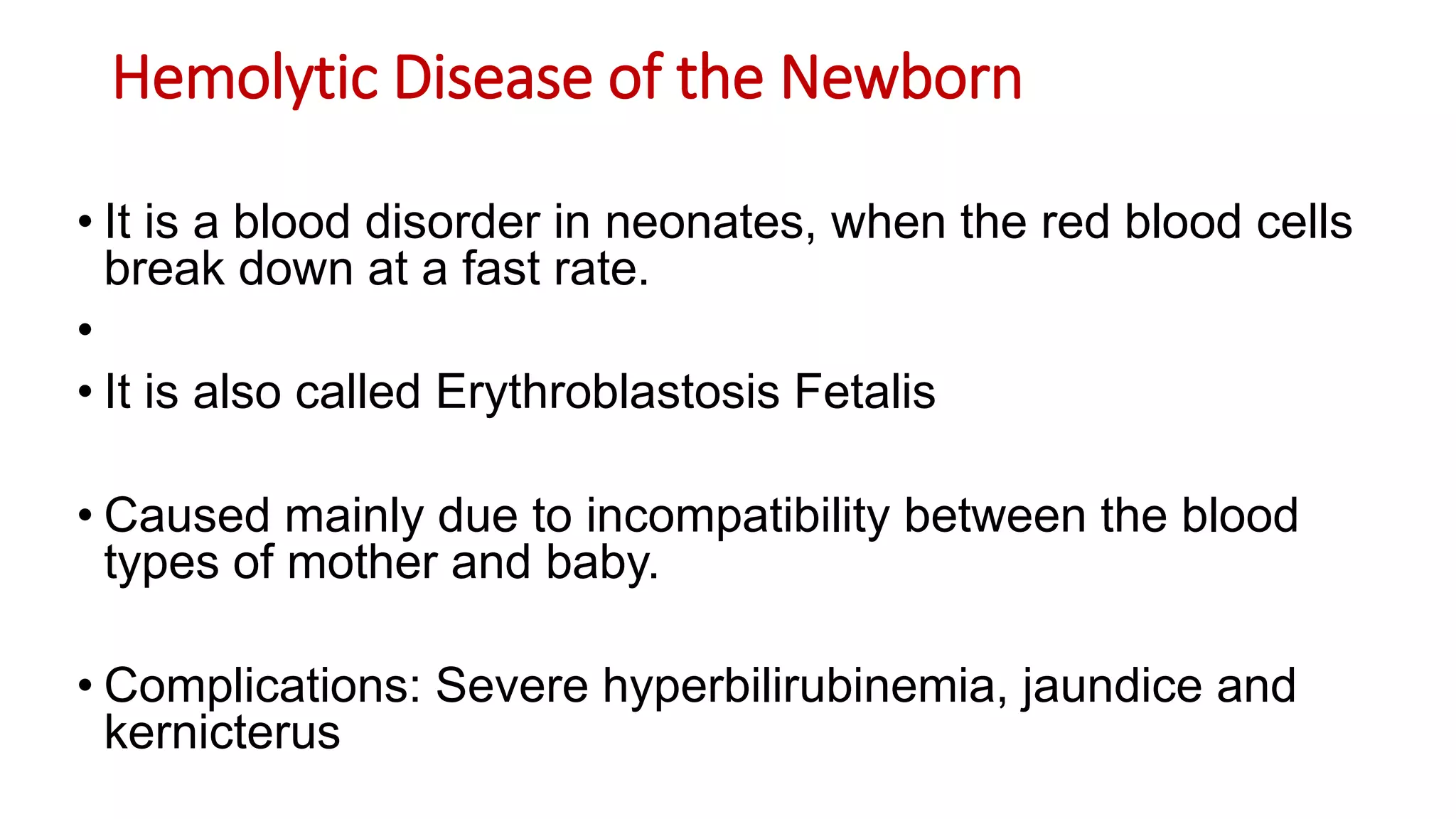 Hemolytic Disease of the Newborn
• It is a blood disorder in neonates, when the red blood cells
break down at a fast rate.
•
• It is also called Erythroblastosis Fetalis
• Caused mainly due to incompatibility between the blood
types of mother and baby.
• Complications: Severe hyperbilirubinemia, jaundice and
kernicterus
 