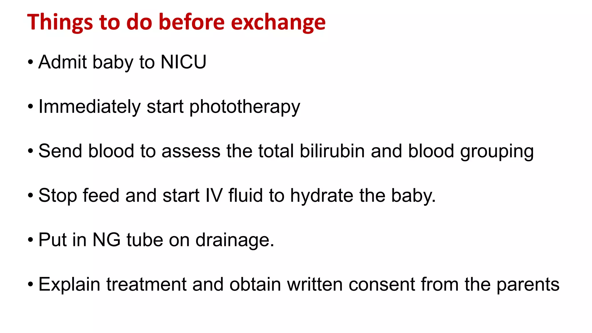 Things to do before exchange
• Admit baby to NICU
• Immediately start phototherapy
• Send blood to assess the total bilirubin and blood grouping
• Stop feed and start IV fluid to hydrate the baby.
• Put in NG tube on drainage.
• Explain treatment and obtain written consent from the parents
 